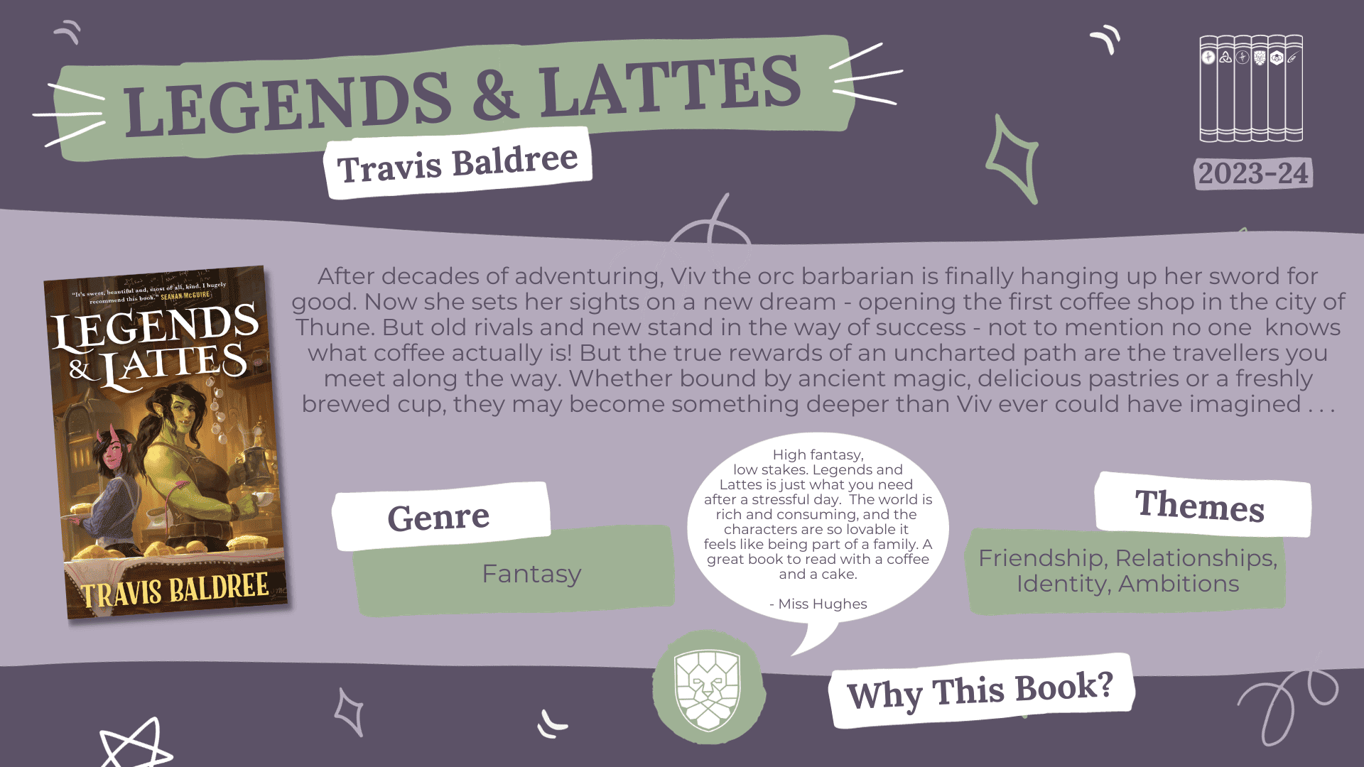 A fact card about a book nominated for the Laurus Trust Libraries Book Award 2023-2024: Legends and Lattes by Travis Baldree Blurb Reads: After decades of adventuring, Viv the orc barbarian is finally hanging up her sword for good. Now she sets her sights on a new dream - opening the first coffee shop in the city of Thune. But old rivals and new stand in the way of success - not to mention no one knows what coffee actually is! But the true rewards of an uncharted path are the travellers you meet along the way. Whether bound by ancient magic, delicious pastries or a freshly brewed cup, they may become something deeper than Viv ever could have imagined… Genre: Fantasy Themes: Friendship, Relationships, Identity, Ambitions. Why this book? High fantasy, low stakes. Legends and Lattes is just what you need after a stressful day. The world is rich and consuming, and the characters are so lovable It feels like being part of a family. A great book to read with a coffee and a cake. - Miss Hughes (HGHS)