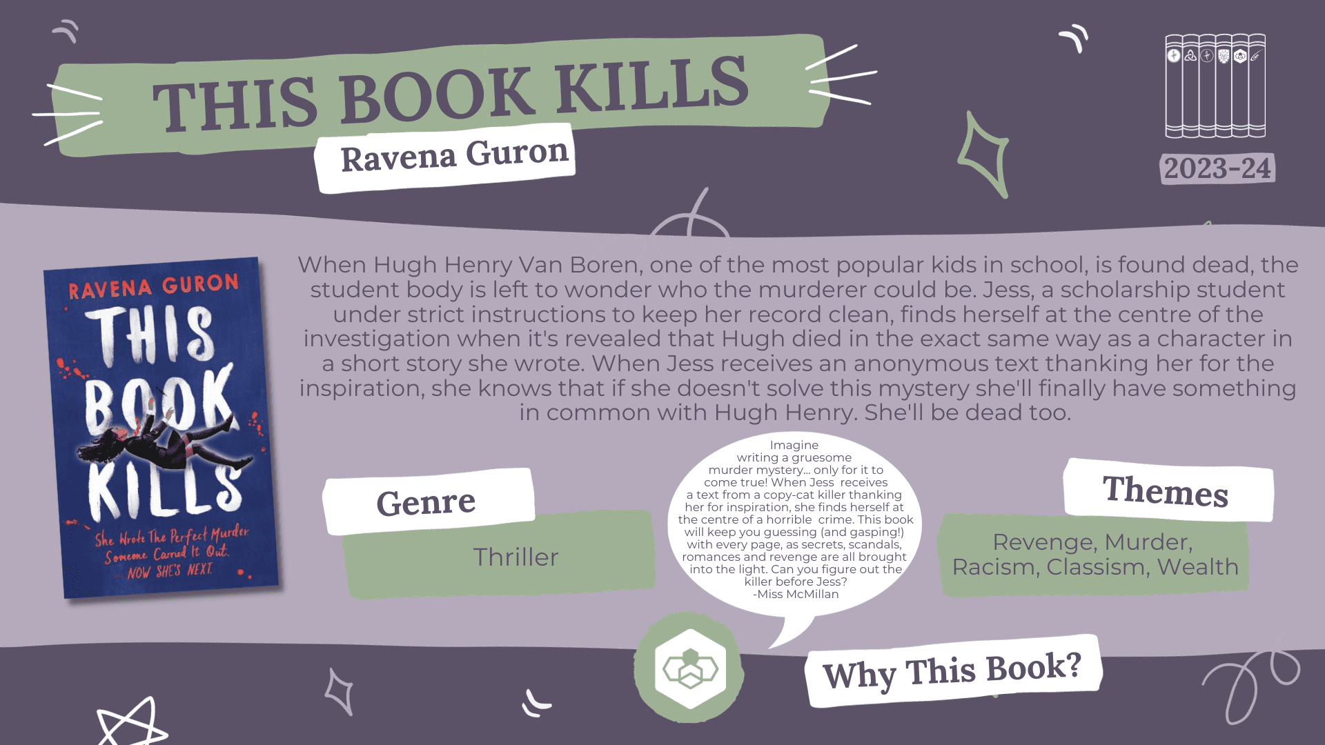  A fact card about a book nominated for the Laurus Trust Libraries Book Award 2023-2024: This Book Kills by Ravena Guron Blurb reads: When Hugh Henry Van Boren, one of the most popular kids in school, is found dead, the student body is left to wonder who the murderer could be. Jess, a scholarship student under strict instructions to keep her record clean, finds herself at the centre of the investigation when it's revealed that Hugh died in the exact same way as a character in a short story she wrote. When Jess receives an anonymous text thanking her for the inspiration, she knows that if she doesn't solve this mystery she'll finally have something in common with Hugh Henry. She'll be dead too. Genre: Thriller Themes: Revenge, Murder, Racism, Classism, Wealth Why this book? Imagine writing a gruesome murder mystery... only for it to come true! When Jess receives a text from a copy-cat killer thanking her for inspiration, she finds herself at the centre of a horrible crime. This book will keep you guessing (and gasping!) with every page, as secrets, scandals, romances and revenge are all brought into the light. Can you figure out the killer before Jess? - Miss McMillan (DHS)