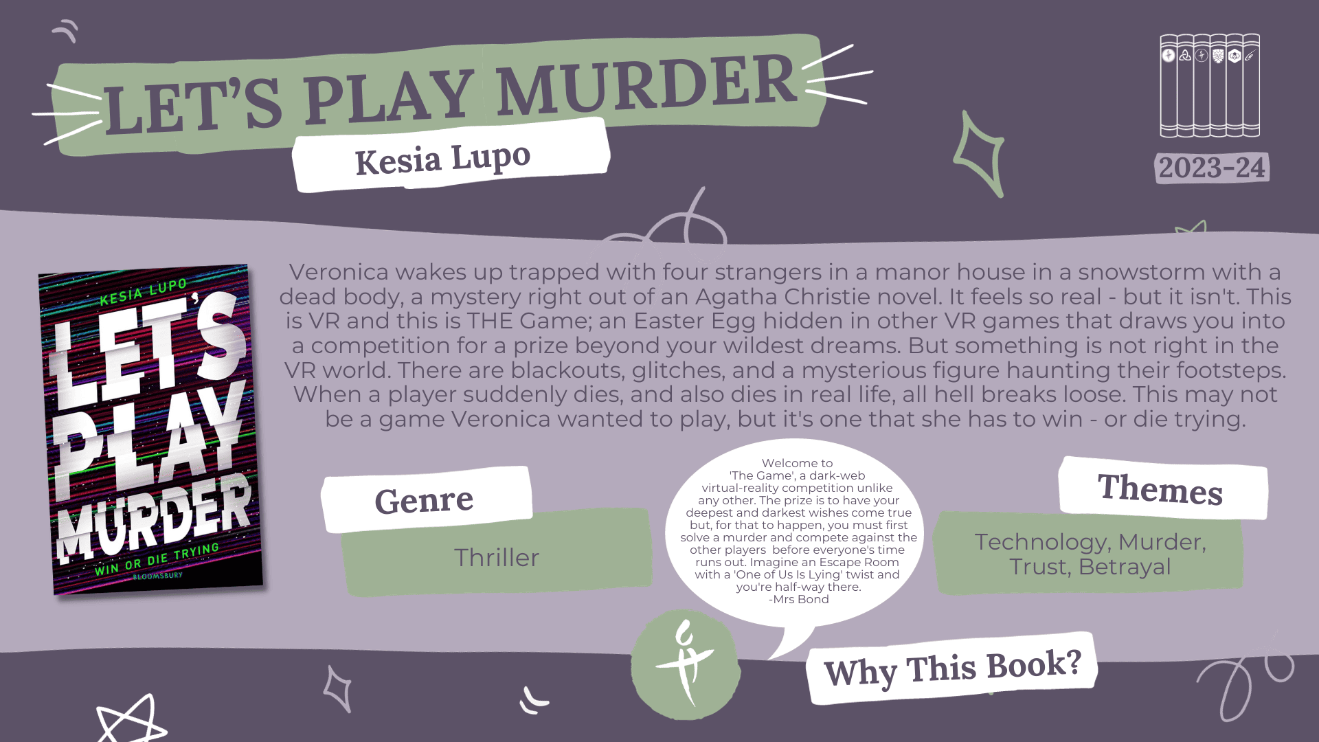  A fact card about a book nominated for the Laurus Trust Libraries Book Award 2023-2024: Let's Play Murder by Kesia Lupo Blurb reads: Veronica wakes up trapped with four strangers in a manor house in a snowstorm with a dead body, a mystery right out of an Agatha Christie novel. It feels so real - but it isn't. This is VR and this is THE Game; an Easter Egg hidden in other VR games that draws you into a competition for a prize beyond your wildest dreams. But something is not right in the VR world. There are blackouts, glitches, and a mysterious figure haunting their footsteps. When a player suddenly dies, and also dies in real life, all hell breaks loose. This may not be a game Veronica wanted to play, but it's one that she has to win - or die trying. Genre: Thriller Themes: Technology, Murder, Trust, Betrayal Why this book? Welcome to 'The Game', a dark web virtual reality competition unlike any other. The prize is to have your deepest and darkest wishes come true but, for that to happen, you must first solve a murder and compete against the other players before everyone's time runs out. Imagine an Escape Room with a 'One of Us is Lying' twist and you're half-way there. - Mrs Bond (CHHS)