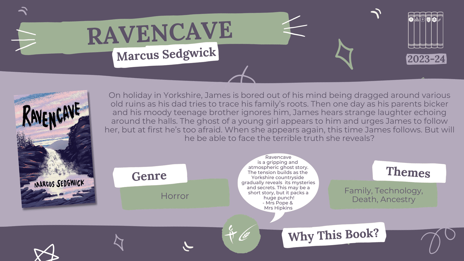  A fact card about a book nominated for the Laurus Trust Libraries Book Award 2023-2024: Ravencave by Marcus Sedgwick Blurb reads: On holiday in Yorkshire, James is bored out of his mind being dragged around various old ruins as his dad tries to trace his family's roots. Then one day as his parents bicker and his moody teenage brother ignores him, James hears strange laughter echoing around the halls. The ghost of a young girl appears to him and urges James to follow her, but at first he's too afraid. When she appears again, this time James follows. But will he be able to face the terrible truth she reveals? Genre: Horror Themes: Family, Technology, Death, Ancestry Why this book? Ravencave is a gripping and atmospheric ghost story. The tension builds as the Yorkshire countryside gradually reveals its mysteries and secrets. This may be a short story, but it packs a huge punch! - Mrs Pope (LCH) & Mrs Hipkins (PRS)